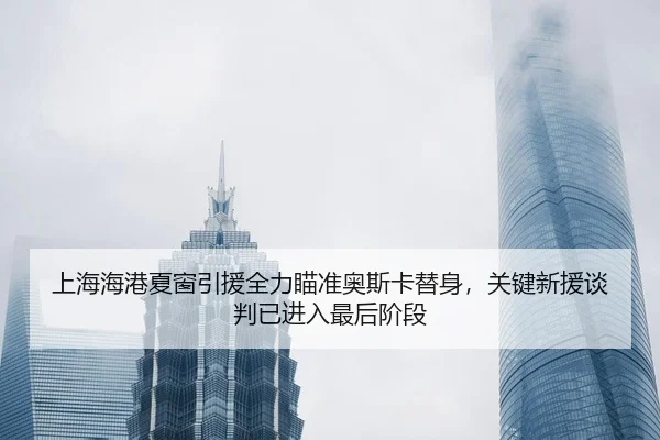 上海海港夏窗引援全力瞄准奥斯卡替身，关键新援谈判已进入最后阶段