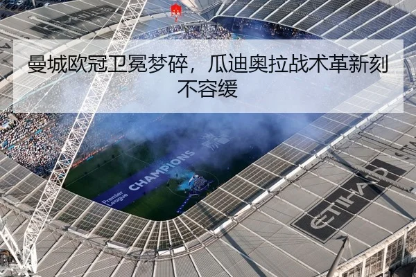 曼城欧冠卫冕梦碎，瓜迪奥拉战术革新刻不容缓