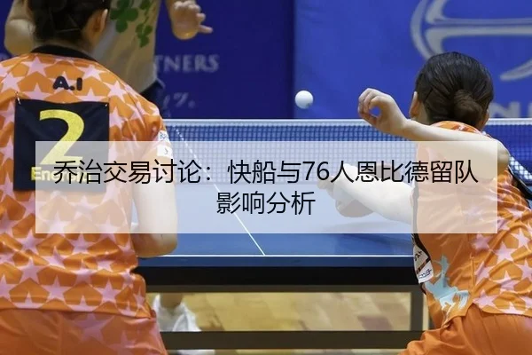 乔治交易讨论：快船与76人恩比德留队影响分析
