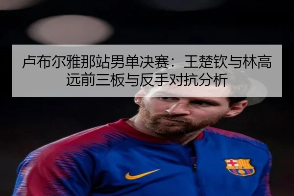卢布尔雅那站男单决赛：王楚钦与林高远前三板与反手对抗分析
