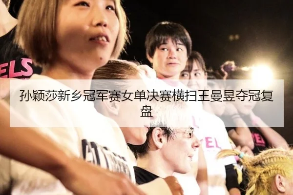 孙颖莎新乡冠军赛女单决赛横扫王曼昱夺冠复盘