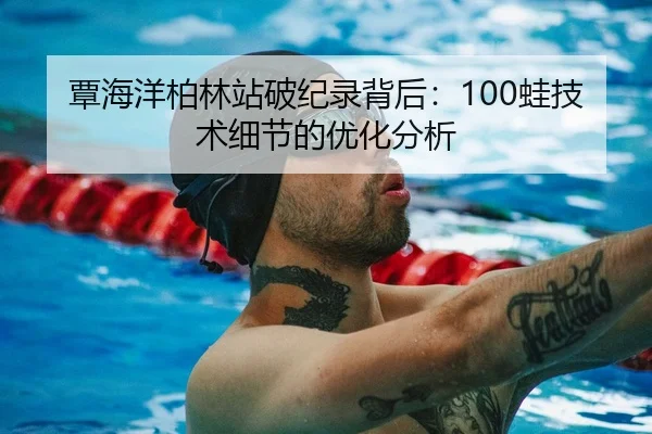 覃海洋柏林站破纪录背后：100蛙技术细节的优化分析