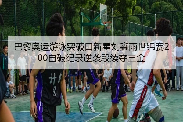 巴黎奥运游泳突破口新星刘鑫雨世锦赛200自破纪录逆袭段续夺三金